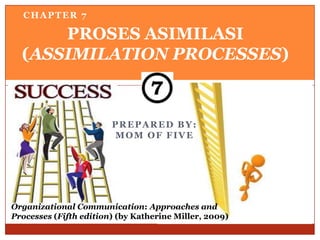 CHAPTER 7

      PROSES ASIMILASI
  (ASSIMILATION PROCESSES)



                        PREPARED BY:
                        MOM OF FIVE




Organizational Communication: Approaches and
Processes (Fifth edition) (by Katherine Miller, 2009)
 