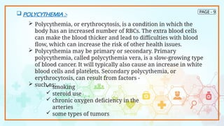 PAGE - 9
 POLYCYTHEMIA :-
 Polycythemia, or erythrocytosis, is a condition in which the
body has an increased number of RBCs. The extra blood cells
can make the blood thicker and lead to difficulties with blood
flow, which can increase the risk of other health issues.
 Polycythemia may be primary or secondary. Primary
polycythemia, called polycythemia vera, is a slow-growing type
of blood cancer. It will typically also cause an increase in white
blood cells and platelets. Secondary polycythemia, or
erythrocytosis, can result from factors -
 such as:
 smoking
 steroid use
 chronic oxygen deficiency in the
arteries
 some types of tumors
 