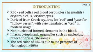 PAGE - 2
INTRODUCTION
 RBC - red cells / red blood corpuscles / haematids /
erythroid cells / erythrocytes.
 Derived from Greek erythros for "red" and kytos for
"hollow vessel", with cyte translated as "cell" in
modern usage.
 Non-nucleated formed elements in the blood.
 It lacks cytoplasmic organelles such as nucleolus,
mitochondria & ribosomes.
 The red color of RBC is due to the presence of
Hemoglobin (90%).
 