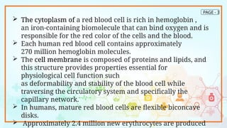 PAGE - 3
 The cytoplasm of a red blood cell is rich in hemoglobin ,
an iron-containing biomolecule that can bind oxygen and is
responsible for the red color of the cells and the blood.
 Each human red blood cell contains approximately
270 million hemoglobin molecules.
 The cell membrane is composed of proteins and lipids, and
this structure provides properties essential for
physiological cell function such
as deformability and stability of the blood cell while
traversing the circulatory system and specifically the
capillary network.
 In humans, mature red blood cells are flexible biconcave
disks.
 Approximately 2.4 million new erythrocytes are produced
 