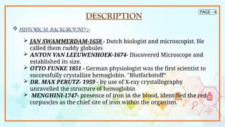 PAGE - 4
DESCRIPTION
 HISTORICAL BACKGROUND :-
 JAN SWAMMERDAM-1658 - Dutch biologist and microscopist. He
called them ruddy globules
 ANTON VAN LEEUWENHOEK-1674- Discovered Microscope and
established its size.
 OTTO FUNKE 1851 - German physiologist was the first scientist to
successfully crystallize hemoglobin. "Blutfarbstoff“
 DR. MAX PERUTZ- 1959 - by use of X-ray crystallography
unravelled the structure of hemoglobin
 MENGHINI-1747- presence of iron in the blood, identified the red
corpuscles as the chief site of iron within the organism.
 