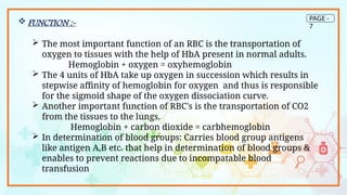 PAGE -
7
 FUNCTION :-
 The most important function of an RBC is the transportation of
oxygen to tissues with the help of HbA present in normal adults.
Hemoglobin + oxygen = oxyhemoglobin
 The 4 units of HbA take up oxygen in succession which results in
stepwise affinity of hemoglobin for oxygen and thus is responsible
for the sigmoid shape of the oxygen dissociation curve.
 Another important function of RBC's is the transportation of CO2
from the tissues to the lungs.
Hemoglobin + carbon dioxide = carbhemoglobin
 In determination of blood groups: Carries blood group antigens
like antigen A,B etc. that help in determination of blood groups &
enables to prevent reactions due to incompatable blood
transfusion
 