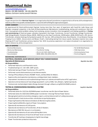 OBJECTIVE:
To gain the position of an Electrical Engineer in an organization thatwill provideme an opportunity to utilizemy skillsand experience
towards professional growth and development in parallel with fulfillingthe organizational goals.
CAREER SUMMARY:
An experienced B.E Electrical/Instrument Engineer having more than four years of experience with Saudi Bin Ladin Group and
Pakistani renowned companies in the field of Electromechanical Maintenance, troubleshooting, testing and commission. Over the
time I have gained certain problem solving, fault analyzing, process innovation, time management and leading capabilities in Testing
and commissioning of Electrical power substation Equipment’s like Power Transformer, Current Transformer, Voltage Transformer,
High Voltage Breaker, Protection Relays, MCCB , MCB Service, Dry Type Transformer, VCB Breakers, ACDB, DCDB Panel’s, ATS, Service
Transformers, Scheme checking of all protection panels (T/f , bus bar , BFR and Auto Re closer, Shunt Reactor , Circuit Breaker Closing,
Tripping Circuit, SCADA , Annunciation and Mosaic Panel’s, Interlocking testing from mosaic panels, Secondary injection test, Loop
Checking of CT and Transformers primary Injection Test. With my previous experience I am ready to be placed in an organization to
further enhance my skillsand experience.
AREA OF EXPERTISE
– Electrical Maintenance – Supervising – PLC & HMI Modifications
– Mechanical Maintenance – Transformer Testing – HVAC Operations
– Troubleshooting – HV, LV, ULP, DGP, USDPPanels – Electromechanical Tools
– Documentation – MCCB, MCB, VCB, ACDB, DCB, ATS – Electrical Diagrams
W O R K I N G E X P E R I E N C E
ELECTRICAL ENGINEER, SAUDI SERVICES GROUP HOLY HARAM MAKKAH
Operation& Maintenance May 2014 –Dec 2015
Job Responsibilities:
 Performed Hydraulics and Pneumatics tasks.
 Troubleshootingin LT, ULP, DGP, USDP panels.
 Performed testing of Power Transformer, CT’s and PT’S.
 Performed routine electromechanical maintenanceworks.
 Testing of PhaseReversal Panel, ATS/AMF Panels,and Star/Delta for Motors.
 Supervisethe plantoperation maintenance, and department team members.
 Improvement maintenance and troubleshootingof electrical cabinetand modification of PLC application.
 Operation and maintenanceof lowvoltage equipment’s such as HVAC, fans,Blowers, lighteninglamp etc.
 Communicate multipledigital meters (Energy Analyzer) through software usingRS232 & RS485 protocol.
TESTING & COMMISSIONING ENGINEER,K-ELECTRIC Aug 2012–May 2014
Job Responsibilities:
 Performed duties for 132/11kv 20/26MVA power transformer near Bin QasimPower Station.
 Performed duties for 220/132kv 63MVA power transformer in Korangi Thermal Power Station.
 Managingdaily technical activities,emergency repairs,and maintenancewith all safety precautions.
 Coordinatewith clients to ensure their satisfaction on quality & progress.
 PreparingPreventive MaintenanceSchedules & MaintainingDocuments.
 PreparingDaily & Monthly reports of Power Consumption.
 Operation & maintenance of 11KV panels.
 Operation & maintenance of Transformers,HV & LV Breakers.
 Maintenance of MV SF6, Vacuum circuitbreakers.
 Operation & maintenance of sub-station & Ring Main Units.
 Operation & maintenance of machines & Power factor correction.
 Transformer off load taps changingdue to high & lowvoltage.
 Power Transformers protection relays tests.
Muammad Asim
asimshaikh26@yahoo.com
Mobile:+92-300-2166199, +92-335-2963776
Address:Gulistane Jauhar,karachi Pakistan.
 