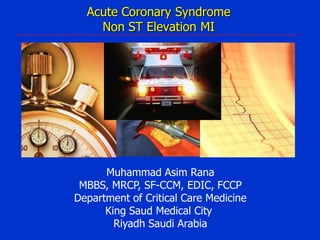 Acute Coronary Syndrome
Non ST Elevation MI

Muhammad Asim Rana
MBBS, MRCP, SF-CCM, EDIC, FCCP
Department of Critical Care Medicine
King Saud Medical City
Riyadh Saudi Arabia

 