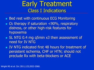 Early Treatment
Class I Indications








Bed rest with continuous ECG Monitoring
O2 therapy if saturation <90%, respiratory
distress, or other high-risk features for
hypoxemia
SL NTG 0.4 mg q5min x3 then assessment of
need for IV NTG
IV NTG indicated first 48 hours for treatment of
persistent ischemia, CHF or HTN; should not
preclude Rx with beta-blockers or ACE

Wright RS et al. Circ 2011;123;2022-2060.

 