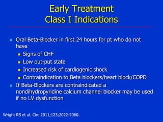 Early Treatment
Class I Indications




Oral Beta-Blocker in first 24 hours for pt who do not
have
 Signs of CHF
 Low out-put state
 Increased risk of cardiogenic shock
 Contraindication to Beta blockers/heart block/COPD
If Beta-Blockers are contraindicated a
nondihydropyridine calcium channel blocker may be used
if no LV dysfunction

Wright RS et al. Circ 2011;123;2022-2060.

 