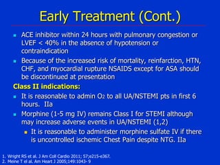 Early Treatment (Cont.)
ACE inhibitor within 24 hours with pulmonary congestion or
LVEF < 40% in the absence of hypotension or
contraindication
 Because of the increased risk of mortality, reinfarction, HTN,
CHF, and myocardial rupture NSAIDS except for ASA should
be discontinued at presentation
Class II indications:
 It is reasonable to admin O2 to all UA/NSTEMI pts in first 6
hours. IIa
 Morphine (1-5 mg IV) remains Class I for STEMI although
may increase adverse events in UA/NSTEMI (1,2)
 It is reasonable to administer morphine sulfate IV if there
is uncontrolled ischemic Chest Pain despite NTG. IIa


1. Wright RS et al. J Am Coll Cardio 2011; 57;e215-e367.
2. Meine T el al. Am Heart J 2005;149:1043- 9

 