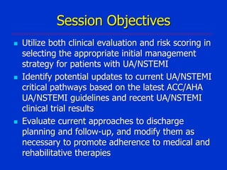 Session Objectives






Utilize both clinical evaluation and risk scoring in
selecting the appropriate initial management
strategy for patients with UA/NSTEMI
Identify potential updates to current UA/NSTEMI
critical pathways based on the latest ACC/AHA
UA/NSTEMI guidelines and recent UA/NSTEMI
clinical trial results
Evaluate current approaches to discharge
planning and follow-up, and modify them as
necessary to promote adherence to medical and
rehabilitative therapies

 