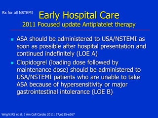 Rx for all NSTEMI

Early Hospital Care

2011 Focused update Antiplatelet therapy




ASA should be administered to USA/NSTEMI as
soon as possible after hospital presentation and
continued indefinitely (LOE A)
Clopidogrel (loading dose followed by
maintenance dose) should be administered to
USA/NSTEMI patients who are unable to take
ASA because of hypersensitivity or major
gastrointestinal intolerance (LOE B)

Wright RS et al. J Am Coll Cardio 2011; 57;e215-e367

 