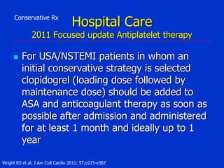 Conservative Rx

Hospital Care

2011 Focused update Antiplatelet therapy


For USA/NSTEMI patients in whom an
initial conservative strategy is selected
clopidogrel (loading dose followed by
maintenance dose) should be added to
ASA and anticoagulant therapy as soon as
possible after admission and administered
for at least 1 month and ideally up to 1
year

Wright RS et al. J Am Coll Cardio 2011; 57;e215-e367

 