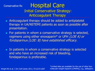 Conservative Rx

Hospital Care

Initial Conservative Strategy:
Anticoagulant Therapy




Anticoagulant therapy should be added to antiplatelet
therapy in UA/NSTEMI patients as soon as possible after
presentation.
For patients in whom a conservative strategy is selected,
regimens using either enoxaparin* or UFH (LOE A) or

fondaparinux (LOE: B) have established efficacy.


In patients in whom a conservative strategy is selected
and who have an increased risk of bleeding,
fondaparinux is preferable.

Wright RS et al. J Am Coll Cardio 2011; 57;e215-e367

*Limited data are available for the use of other lowmolecular-weight heparins (LMWHs), e.g., dalteparin.

 