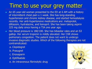 Time to use your grey matter




An 65 year-old woman presented to the ED at 6 AM with a history
of intermittent chest pain x 1 week. She has long-standing
hypertension and chronic kidney disease, and started hemodialysis
recently. Her anti-hypertensive medications are: metoprolol,
diltiazem, hydralazine, and lisinopril. She has been taking aspirin
325 mg daily since having a TIA one year ago.
Her blood pressure is 180/100. She has bibasilar rales and an S3
gallop. Her serum troponin is mildly elevated. Her CXR shows
pulmonary congestion. The patient does not want to undergo
invasive diagnostic studies. Which of the following therapies are not
contraindicated:
a. Clopidogrel
b. Prasugrel
c. Enoxaparin
d. Eptifibatide
e. An intravenous fibrinolytic drug

 