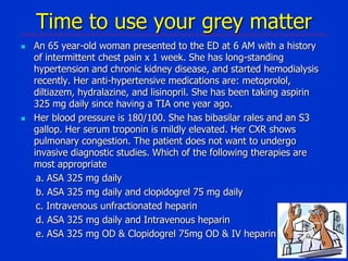 Time to use your grey matter




An 65 year-old woman presented to the ED at 6 AM with a history
of intermittent chest pain x 1 week. She has long-standing
hypertension and chronic kidney disease, and started hemodialysis
recently. Her anti-hypertensive medications are: metoprolol,
diltiazem, hydralazine, and lisinopril. She has been taking aspirin
325 mg daily since having a TIA one year ago.
Her blood pressure is 180/100. She has bibasilar rales and an S3
gallop. Her serum troponin is mildly elevated. Her CXR shows
pulmonary congestion. The patient does not want to undergo
invasive diagnostic studies. Which of the following therapies are
most appropriate
a. ASA 325 mg daily
b. ASA 325 mg daily and clopidogrel 75 mg daily
c. Intravenous unfractionated heparin
d. ASA 325 mg daily and Intravenous heparin
e. ASA 325 mg OD & Clopidogrel 75mg OD & IV heparin

 