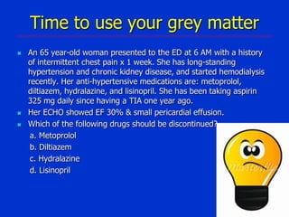 Time to use your grey matter





An 65 year-old woman presented to the ED at 6 AM with a history
of intermittent chest pain x 1 week. She has long-standing
hypertension and chronic kidney disease, and started hemodialysis
recently. Her anti-hypertensive medications are: metoprolol,
diltiazem, hydralazine, and lisinopril. She has been taking aspirin
325 mg daily since having a TIA one year ago.
Her ECHO showed EF 30% & small pericardial effusion.
Which of the following drugs should be discontinued?
a. Metoprolol
b. Diltiazem
c. Hydralazine
d. Lisinopril

 