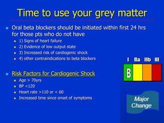 Time to use your grey matter


Oral beta blockers should be initiated within first 24 hrs
for those pts who do not have







1)
2)
3)
4)

Signs of heart failure
Evidence of low output state
Increased risk of cardiogenic shock
other contraindications to beta blockers

Risk Factors for Cardiogenic Shock





Age > 70yrs
BP <120
Heart rate >110 or < 60
Increased time since onset of symptoms

 