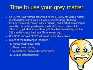 Time to use your grey matter





An 65 year-old woman presented to the ED at 6 AM with a history
of intermittent chest pain x 1 week. She has long-standing
hypertension and chronic kidney disease, and started hemodialysis
recently. Her anti-hypertensive medications are: metoprolol,
diltiazem, hydralazine, and lisinopril. She has been taking aspirin
325 mg daily since having a TIA one year ago.
Her ECHO showed EF 30% & small pericardial effusion.
Which of the following is indicated?
a. Transe-esophageal echo
b. Biventricular pacing
c. Implantable cardioverter defibrillator
d. Cardiac catheterization

 