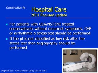 Conservative Rx

Hospital Care

2011 Focused update




For patients with USA/NSTEMI treated
conservatively without recurrent symptoms, CHF
or arrhythmia a stress test should be performed
If the pt is not classified as low risk after the
stress test then angiography should be
performed

Wright RS et al. J Am Coll Cardio 2011; 57;e215-e367

 