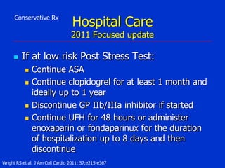 Conservative Rx

Hospital Care

2011 Focused update


If at low risk Post Stress Test:






Continue ASA
Continue clopidogrel for at least 1 month and
ideally up to 1 year
Discontinue GP IIb/IIIa inhibitor if started
Continue UFH for 48 hours or administer
enoxaparin or fondaparinux for the duration
of hospitalization up to 8 days and then
discontinue

Wright RS et al. J Am Coll Cardio 2011; 57;e215-e367

 