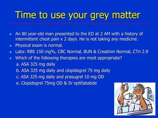 Time to use your grey matter






An 80 year-old man presented to the ED at 2 AM with a history of
intermittent chest pain x 2 days. He is not taking any medicine.
Physical exam is normal.
Labs: RBS 150 mg%, CBC Normal, BUN & Creatinin Normal, CTn 2.9
Which of the following therapies are most appropriate?
a. ASA 325 mg daily
b. ASA 325 mg daily and clopidogrel 75 mg daily
c. ASA 325 mg daily and prasugrel 10 mg OD
e. Clopidogrel 75mg OD & IV eptifabatide

 