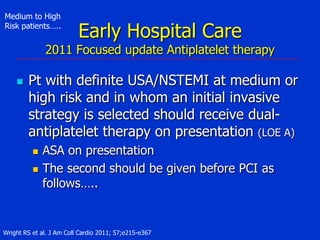 Medium to High
Risk patients…..

Early Hospital Care

2011 Focused update Antiplatelet therapy


Pt with definite USA/NSTEMI at medium or
high risk and in whom an initial invasive
strategy is selected should receive dualantiplatelet therapy on presentation (LOE A)



ASA on presentation
The second should be given before PCI as
follows…..

Wright RS et al. J Am Coll Cardio 2011; 57;e215-e367

 