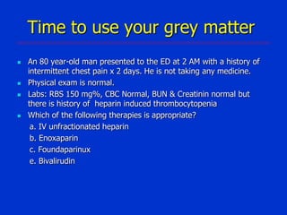 Time to use your grey matter







An 80 year-old man presented to the ED at 2 AM with a history of
intermittent chest pain x 2 days. He is not taking any medicine.
Physical exam is normal.
Labs: RBS 150 mg%, CBC Normal, BUN & Creatinin normal but
there is history of heparin induced thrombocytopenia
Which of the following therapies is appropriate?
a. IV unfractionated heparin
b. Enoxaparin
c. Foundaparinux
e. Bivalirudin

 