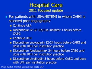 Hospital Care

2011 Focused update


For patients with USA/NSTEMI in whom CABG is
selected post angiography










Continue ASA
Discontinue IV GP IIb/IIIa inhibitor 4 hours before
CABG
Continue UFH
Discontinue enoxaparin 12-24 hours before CABG and
dose with UFH per institution practice
Discontinue fondaparinux 24 hours before CABG and
dose with UFH per institution practice
Discontinue bivalirudin 3 hours before CABG and dose
with UFH per institution practice

Wright RS et al. J Am Coll Cardio 2011; 57;e215-e367

 