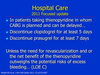 Hospital Care

2011 Focused update





In patients taking thienopyridine in whom
CABG is planned and can be delayed…
Discontinue clopidogrel for at least 5 days
Discontinue prasugrel for at least 7 days

Unless the need for revascularization and or
the net benefit of the thienopyridine
outweighs the potential risks of excess
bleeding… (LOE C)
Wright RS et al. J Am Coll Cardio 2011; 57;e215-e367

 