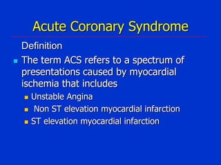 Acute Coronary Syndrome


Definition
The term ACS refers to a spectrum of
presentations caused by myocardial
ischemia that includes




Unstable Angina
Non ST elevation myocardial infarction
ST elevation myocardial infarction

 