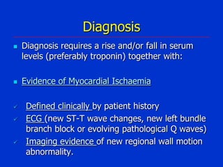 Diagnosis









Diagnosis requires a rise and/or fall in serum
levels (preferably troponin) together with:
Evidence of Myocardial Ischaemia
Defined clinically by patient history
ECG (new ST-T wave changes, new left bundle
branch block or evolving pathological Q waves)
Imaging evidence of new regional wall motion
abnormality.

 
