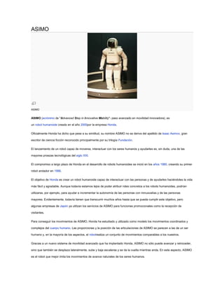 ASIMO ASIMO ASIMO (acrónimo de 
Advanced Step in Innovative Mobility
- paso avanzado en movilidad innovadora), es un robot humanoide creado en el año  HYPERLINK 
http://es.wikipedia.org/wiki/2000
  
2000
 2000por la empresa Honda. Oficialmente Honda ha dicho que pese a su similitud, su nombre ASIMO no se deriva del apellido de Isaac Asimov, gran escritor de ciencia ficción reconocido principalmente por su trilogía Fundación. El lanzamiento de un robot capaz de moverse, interactuar con los seres humanos y ayudarles es, sin duda, una de las mayores proezas tecnológicas del siglo XXI. El compromiso a largo plazo de Honda en el desarrollo de robots humanoides se inició en los años 1980, creando su primer robot andador en 1986. El objetivo de Honda es crear un robot humanoide capaz de interactuar con las personas y de ayudarles haciéndoles la vida más fácil y agradable. Aunque todavía estamos lejos de poder atribuir roles concretos a los robots humanoides, podrían utilizarse, por ejemplo, para ayudar e incrementar la autonomía de las personas con minusvalías y de las personas mayores. Evidentemente, todavía tienen que transcurrir muchos años hasta que se pueda cumplir este objetivo, pero algunas empresas de Japón ya utilizan los servicios de ASIMO para funciones promocionales como la recepción de visitantes. Para conseguir los movimientos de ASIMO, Honda ha estudiado y utilizado como modelo los movimientos coordinados y complejos del cuerpo humano. Las proporciones y la posición de las articulaciones de ASIMO se parecen a las de un ser humano y, en la mayoría de los aspectos, el  HYPERLINK 
http://es.wikipedia.org/wiki/Robot
  
Robot
 robotrealiza un conjunto de movimientos comparables a los nuestros. Gracias a un nuevo sistema de movilidad avanzado que ha implantado Honda, ASIMO no sólo puede avanzar y retroceder, sino que también se desplaza lateralmente, sube y baja escaleras y se da la vuelta mientras anda. En este aspecto, ASIMO es el robot que mejor imita los movimientos de avance naturales de los seres humanos. La combinación de un hardware muy receptivo con la nueva tecnología 
Posture Control
 permite que ASIMO flexione el torso para mantener el equilibrio y evitar los patinazos y giros en el aire, que suelen estar vinculados a los movimientos rápidos. Contenido [ocultar]1 Versión del 20042 Versión de diciembre de 20053 Versión de abril de 20094 Enlaces externos Versión del 2004 [editar] ASIMO puede correr a una velocidad de 3 km/hora. Asimismo, la velocidad de avance caminando ha pasado de 1,6 km/h a 2,5 km/hora. Las medidas de ASIMO están pensadas para adaptarse al entorno humano: 1,20 cm de altura, 450 mm de ancho de hombros, 440 mm de profundo y 43 kg de peso. El pack de baterías que incorpora en su mochila le proporciona 38 voltios y 10 A a plena carga. Puede levantar un peso de 0,5 kg en cada mano. Versión de diciembre de 2005 [editar] Esta versión es llamada 
new ASIMO
. Como cambios destacados con respecto a la anterior versión: Se han añadido sensores en las muñecas de tal forma que ha sido posible crear el programa de control para que ASIMO sea capaz de llevar carros, bandejas, paquetes, etc. de forma segura. Se ha añadido un nuevo algoritmo de control que le hace más seguro en entornos con humanos, así puede usar su nueva capacidad para interactuar con ellos. Además se le ha añadido la posibilidad de comunicarse con RF IC lo que le permite conocer la posición exacta de una persona sin necesidad de la visión artificial. ASIMO es ligeramente más alto (1,30 m) y lleva un juego de motores diferentes (el peso ha aumentado hasta 54 kg), es capaz de andar ligeramente más rápido (2,7 km/h respecto a 2,5 km/h) y corre al doble de velocidad (actualmente 6 km/h) que la anterior versión. También es mucho más rápido girando (5 km/h). Versión de abril de 2009  ASIMO es capaz de ser controlado por una persona mediante un dispositivo ICC (interface computadora cerebro) con un 90,6% de aciertos. La precisión dependerá de la capacidad de concentración del individuo, entre otros factores. 