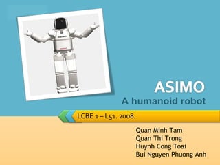 LOGO




                     A humanoid robot
       LCBE 1 – L51. 2008.
                             Quan Minh Tam
                             Quan Thi Trong
                             Huynh Cong Toai
                             Bui Nguyen Phuong Anh
 