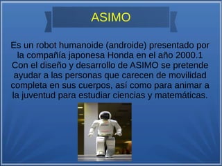 ASIMO
Es un robot humanoide (androide) presentado por
la compañía japonesa Honda en el año 2000.1
Con el diseño y desarrollo de ASIMO se pretende
ayudar a las personas que carecen de movilidad
completa en sus cuerpos, así como para animar a
la juventud para estudiar ciencias y matemáticas.
 