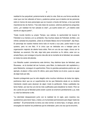 2

realidad le fue perjudicial, porteriormente le salvó la vida. Esto es una forma sencilla de
creer que nos han alterado el futuro y podemos pensar que el destino de las personas
está en manos de esos personajes que se mueven a través del tiempo, a los que tanta
importancia les da Asimov. Tras esta clase de sucesos, solemos plantearnos preguntas
como: ¿en realidad me han salvado la vida?, ¿la suerte existe en?, ¿mi destino está
escrito en alguna parte?...

''Cada mundo tendría su propio Tiempo, sus valores, la oportunidad de buscar la
Felicidad a su manera y en su ambiente. Hay muchas clases de Felicidad, de Bien, una
infinita variedad de propósitos. ¡Este es el Estado Básico de la Humanidad!'', dijo Noys.
El personaje de nuestra historia tenía todo el mundo a sus pies, podía hacer lo que
quisiera, pero no era feliz. A lo único que se dedicaba era a trabajar para la
organización viajando de alante hacia atrás. Pero en uno de sus viajes, choca con la
felicidad, se enamoró. Por ello, deja todo para encontrar su fin último, estar con su
amada Noys y así conseguir el punto más alto de la montaña de la felicidad, tan ansiada
en todos los seres del planeta.

Los filósofos suelen comentarnos este término. Hay distintos tipos de felicidad; para
Rousseau es la bondad del ser humano, para Marx, la destrucción del capitalismo y
para Nietzsche, conseguir el superhombre. Para no grandes pensadores podría ser, por
ejemplo, el placer o Dios como fin último, pero para Harlan es el amor, pues es capaz
de dejar todo por ella.

Nuestro protagonista que ha sido elegido entre muchos individuos de todos los siglos,
podríamos decir que es un superhombre de los que Nietzsche alude en su doctrina
intentando crearlo para alcanzar de algún modo la perfección. Estas cualidades las
tenía Harlan, por eso fue uno de los más cualificados para desallorar la misión. Pero se
dio cuenta de que la felicidad podía existir cuando se enamoró perdidamente y ya, toda
su vida fue dedicarse a ella.

''La eternidad desaparecerá junto con la realidad de mi siglo, pero nosotros nos
quedaremos para tener hijos y nietos y la humanidad permanecerá para llegar hasta las
estrellas''. Él primeramente no tenia una vida normal, no tenía hijos, ni amigos, solo se
encargaba de resolver los problemas que le ordenaban, pero una vez que la encontró,
 