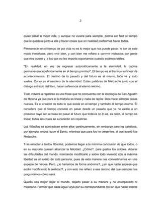 3




quiso pasar a mejor vida, y aunque no viviera para siempre, podría ser feliz el tiempo
que le quedase junto a ella y hacer cosas que en realidad preferimos hacer todos.

Permanecer en el tiempo de por vida no es lo mejor que nos puede pasar, ni ser de este
modo inmortales, pero vivir bien, y con bien me refiero a convivir rodeados por gente
que nos quiere y a los que no les importa soportarnos cuando estamos tristes.

''En realidad, en vez de regresar automáticamente a la eternidad, la cabina
permanecerá indefinidamente en el tiempo primitvo''. El tiempo es el transcurso lineal de
acontecimientos. El destino de lo pasado y del futuro es el mismo, todo va y todo
vuelve. Curvo es el sendero de la eternidad. Estas palabras de Nietzsche junto con el
diálogo extraido del libro, hacen referencia al eterno retorno.

Todo volverá a repetirse es una frase que no concuerda con la ideología de San Agustín
de Hipona ya que para él la historia es lineal y nada de repite: Dios hace siempre cosas
nuevas. Es el creador de todo lo que existe en el tiempo y también el tiempo mismo. Él
considera que el tiempo consiste en pasar desde un pasado que ya no existe a un
presente cuyo ser se basa en pasar al futuro que todavía no lo es, es decir, el tiempo es
lineal, todas las cosas se sucederán sin repetirse.

Los filósofos se contradicen entre ellos continuamente, sin embargo para los católicos,
por ejemplo tendrá razon el Santo, mientras que para los no creyentes, el que acertó fue
Nietzsche.

Tras estudiar a tantos filósofos, podemos llegar a la mímima conclusión de que todos, o
en su mayoría quieren alcanzar la felicidad. ¿Cómo?, para gustos los colores. Aclarar
las dificultades del mundo, intentando modificarlo y sobre todo viviendo con la máxima
libertad es el sueño de toda persona, pues de esta manera nos convertiríamos en una
especie de héroes. Pero, ¿lo haríamos de forma anónima?, ¿sin que nadie supiese que
están modificando la realidad?, y con esto me refiero a ese destino del que siempre nos
preguntamos cómo será.

Quizás sea mejor dejar el mundo, dejarlo pasar a su manera y no entorpecerlo ni
mejorarlo. Permitir que cada agua vaya por su correspondiente río sin que nadie intente
 