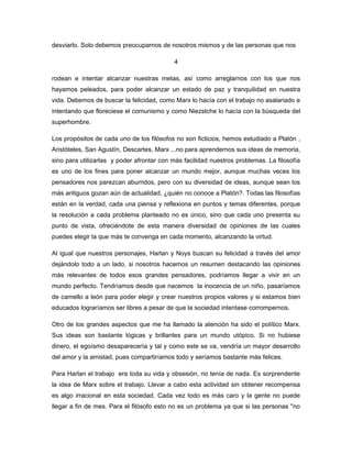 desviarlo. Solo debemos preocuparnos de nosotros mismos y de las personas que nos

                                           4

rodean e intentar alcanzar nuestras metas, así como arreglarnos con los que nos
hayamos peleados, para poder alcanzar un estado de paz y tranquilidad en nuestra
vida. Debemos de buscar la felicidad, como Marx lo hacía con el trabajo no asalariado e
intentando que floreciese el comunismo y como Niezstche lo hacía con la búsqueda del
superhombre.

Los propósitos de cada uno de los filósofos no son ficticios, hemos estudiado a Platón ,
Aristóteles, San Agustín, Descartes, Marx ...no para aprendernos sus ideas de memoria,
sino para utilizarlas y poder afrontar con más facilidad nuestros problemas. La filosofía
es uno de los fines para poner alcanzar un mundo mejor, aunque muchas veces los
pensadores nos parezcan aburridos, pero con su diversidad de ideas, aunque sean los
más antiguos gozan aún de actualidad, ¿quién no conoce a Platón?. Todas las filosofías
están en la verdad, cada una piensa y reflexiona en puntos y temas diferentes, porque
la resolución a cada problema planteado no es único, sino que cada uno presenta su
punto de vista, ofreciéndote de esta manera diversidad de opiniones de las cuales
puedes elegir la que más te convenga en cada momento, alcanzando la virtud.

Al igual que nuestros personajes, Harlan y Noys buscan su felicidad a través del amor
dejándolo todo a un lado, si nosotros hacemos un resumen destacando las opiniones
más relevantes de todos esos grandes pensadores, podríamos llegar a vivir en un
mundo perfecto. Tendríamos desde que nacemos la inocencia de un niño, pasaríamos
de camello a león para poder elegir y crear nuestros propios valores y si estamos bien
educados lograríamos ser libres a pesar de que la sociedad intentase corrompernos.

Otro de los grandes aspectos que me ha llamado la atención ha sido el político Marx.
Sus ideas son bastante lógicas y brillantes para un mundo utópico. Si no hubiese
dinero, el egoísmo desaparecería y tal y como este se va, vendría un mayor desarrollo
del amor y la amistad, pues compartiríamos todo y seríamos bastante más felices.

Para Harlan el trabajo era toda su vida y obsesión, no tenía de nada. Es sorprendente
la idea de Marx sobre el trabajo. Llevar a cabo esta actividad sin obtener recompensa
es algo irracional en esta sociedad. Cada vez todo es más caro y la gente no puede
llegar a fin de mes. Para el filósofo esto no es un problema ya que si las personas ''no
 