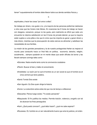 tienen'' supuestamente el hombre debe liberar todos sus demás sentidos físicos y

                                              5

espirituales y hacer las cosas ''por amor a ellas''.

Se trabaja por dinero, nos guste o no, y la mayoría de las personas preferirían dedicarse
a otra cosa que les hiciera más felices. En ocaciones las 8 horas de trabajo se hacen
con desgana, cansancio, porque no les gusta, pero realmente es difícil que cada uno
encuentre la máxima satisfacción en las 8 horas de jornada laboral, ya que la mayoría
están sujetos a unos jefes a los que lo único que les importa es ganar y ganar dinero y
más dinero, mientras que la preocupación de estos siervos es alimentar y satisfacer las
necesidades de sus familias.

La misión de los grandes pensadores y la de nuestro protagonista Harlan es mejorar el
mundo para conducirlo hacia un final feliz en política, economía, derecho, religión,
socialmente... siempre quedarán en mi mente ideas que serán difíciles de borrar y las
llevaré siempre conmigo tales como:

   •Sócrates: Nada enseña tanto como la convivencia ciudadana

   •Plarón: Buscar el bien y hallar el conocimiento

   •Aristóteles: La razón por la cual el hombre es un ser social es que el hombre es el
       único animal que tiene palabra.

   •Santo Tomás Dios existe

   •San Agustín: Es Dios quien dirige la historia

   •Hume: La costumbre actúa antes de que nos de tiempo a reflexionar

   •Descartes: Pienso luego existo; ''Yo existo pensando''

   •Maquiavelo: El fin justifica los medios. Permite traición, violencia y engaño con tal
       de alcanzar los fines perseguidos

   •Kant: ¿Qué puedo conocer?, ¿qué debo hacer?, ¿qué me cabe esperar?

   •Rousseau: EL hombre es un ser naturalmente bueno que ama la justicia y el orden.
 