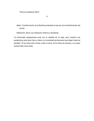 ''Somos ciudadanos libres''

                                            6




   •Marx: Transformación de la filosofía poniéndola al servicio de la transformación del
       mundo

   •Nietzsche: Sanar una civilización enferma y decadente.

''La eternindad desaparecerá junto con la realidad de mi siglo, pero nosotros nos
quedaremos para tener hijos y nietos y la humanidad permanecerá para llegar hasta las
estrellas''. Él se volvió para mirarla y ella le sonrió. Era la Noys de siempre y su propio
corazón latía como antes.
 