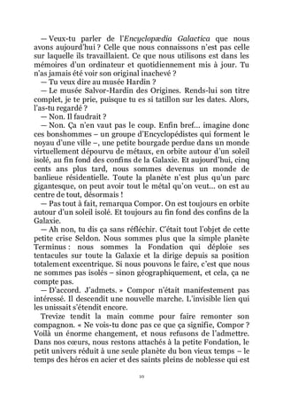 10
ŕ Veux-tu parler de lřEncyclopædia Galactica que nous
avons aujourdřhui ? Celle que nous connaissons nřest pas celle
sur laquelle ils travaillaient. Ce que nous utilisons est dans les
mémoires dřun ordinateur et quotidiennement mis à jour. Tu
nřas jamais été voir son original inachevé ?
ŕ Tu veux dire au musée Hardin ?
ŕ Le musée Salvor-Hardin des Origines. Rends-lui son titre
complet, je te prie, puisque tu es si tatillon sur les dates. Alors,
lřas-tu regardé ?
ŕ Non. Il faudrait ?
ŕ Non. Ça nřen vaut pas le coup. Enfin bref... imagine donc
ces bonshommes Ŕ un groupe dřEncyclopédistes qui forment le
noyau dřune ville Ŕ, une petite bourgade perdue dans un monde
virtuellement dépourvu de métaux, en orbite autour dřun soleil
isolé, au fin fond des confins de la Galaxie. Et aujourdřhui, cinq
cents ans plus tard, nous sommes devenus un monde de
banlieue résidentielle. Toute la planète nřest plus quřun parc
gigantesque, on peut avoir tout le métal quřon veut... on est au
centre de tout, désormais !
ŕ Pas tout à fait, remarqua Compor. On est toujours en orbite
autour dřun soleil isolé. Et toujours au fin fond des confins de la
Galaxie.
ŕ Ah non, tu dis ça sans réfléchir. Cřétait tout lřobjet de cette
petite crise Seldon. Nous sommes plus que la simple planète
Terminus : nous sommes la Fondation qui déploie ses
tentacules sur toute la Galaxie et la dirige depuis sa position
totalement excentrique. Si nous pouvons le faire, cřest que nous
ne sommes pas isolés Ŕ sinon géographiquement, et cela, ça ne
compte pas.
ŕ Dřaccord. Jřadmets. » Compor nřétait manifestement pas
intéressé. Il descendit une nouvelle marche. Lřinvisible lien qui
les unissait sřétendit encore.
Trevize tendit la main comme pour faire remonter son
compagnon. « Ne vois-tu donc pas ce que ça signifie, Compor ?
Voilà un énorme changement, et nous refusons de lřadmettre.
Dans nos cœurs, nous restons attachés à la petite Fondation, le
petit univers réduit à une seule planète du bon vieux temps Ŕ le
temps des héros en acier et des saints pleins de noblesse qui est
 
