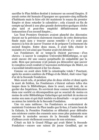 100
sacrifier le Plan Seldon destiné à instaurer un second Empire. Il
aurait certes été humain dřépargner ses quarante-cinq milliards
dřhabitants mais le faire eût été maintenir le noyau du premier
Empire et donc retarder le calendrier ; cela nřaurait en fin de
compte quřabouti à une plus grande destruction quelques siècles
plus tard et peut-être empêché définitivement toute
instauration dřun second Empire...
Les Tout Premiers Orateurs avaient planché des décennies
durant sur la prévision clairement énoncée de cette destruction
finale mais sans y trouver aucun remède Ŕ il nřy avait pas
moyen à la fois de sauver Trantor et de préparer lřavènement du
second Empire. Entre deux maux, il avait fallu choisir le
moindre et cřest ainsi que Trantor avait été détruite !
Les Fondateurs de ce temps-là étaient parvenus Ŕ dřun
cheveu Ŕ à sauver le complexe Université/Bibliothèque, ce qui
avait encore été une source perpétuelle de culpabilité par la
suite. Bien que personne nřait jamais pu démontrer que sauver
le complexe avait conduit à lřascension météorique du Mulet, on
sřaccordait intuitivement à lier les choses.
Comme on avait alors frôlé la catastrophe totale ! Pourtant,
après les années sombres du Pillage et du Mulet, était venu lřâge
dřor de la Seconde Fondation.
Mais avant cela, et pendant plus de deux siècles et demi après
la mort de Seldon, les Fondateurs sřétaient enfouis telles des
taupes dans la Bibliothèque, dans le souci, avant tout, de se
garder des Impériaux. Ils servirent donc comme bibliothécaires
dans une société en décomposition qui se souciait de moins en
moins de cette Bibliothèque Galactique qui méritait de moins en
moins son nom et qui était tombée en désuétude Ŕ ce qui servait
au mieux les intérêts de la Seconde Fondation.
Une vie sans noblesse : les Fondateurs se contentaient de
maintenir lřexistence du Plan tandis que là-bas, à lřautre bout de
la Galaxie, la Première Fondation se débattait pour défendre
son existence contre des ennemis sans cesse plus puissants sans
recevoir le moindre secours de la Seconde Fondation ni
dřailleurs avoir réellement conscience de son existence.
Cřétait en fait le Grand Pillage qui avait libéré la Seconde
Fondation Ŕ encore une raison (le jeune Gendibal, qui ne
 