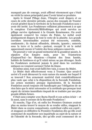 101
manquait pas de courage, avait affirmé récemment que cřétait
en vérité la raison principale) pour lřavoir laissé se produire.
Après le Grand Pillage donc, lřEmpire avait disparu et au
cours de cette dernière période, aucun des rescapés de Trantor
nřavait pénétré dans le territoire de la Seconde Fondation sans y
avoir été invité. Les Fondateurs veillaient jalousement à ce que
le complexe Université/Bibliothèque qui avait survécu au
pillage survive également à la Grande Renaissance. On avait
également conservé les ruines du Palais. Le métal avait
pratiquement disparu de tout le reste de la planète. Les grands
corridors interminables avaient été recouverts, comblés,
condamnés ; ils étaient effondrés, détruits, ignorés ; enterrés
sous la terre et la roche Ŕ partout, excepté là où le métal
apparaissait encore à lřentrée des lieux antiques conservés.
On pouvait y voir un grand mémorial de la grandeur passée, le
sépulcre dřun Empire mais, pour les Trantoriens
dřaujourdřhui Ŕ les Hamiens Ŕ cřétaient des lieux hantés,
habités de fantômes et quřil valait mieux ne pas déranger. Seuls
les Fondateurs mettaient jamais le pied dans les corridors
antiques ou venaient caresser lřéclat du titane.
Et même ainsi, tout avait failli être vain, à cause du Mulet.
Le Mulet était effectivement venu à Trantor. Que serait-il
arrivé sřil avait découvert la vraie nature du monde sur lequel il
se trouvait ? Son armement matériel était considérablement
plus vaste que celui à la disposition de la Seconde Fondation,
ses armes mentales presque équivalentes. Et la Seconde
Fondation aurait toujours été handicapée par lřobligation de ne
rien faire que le strict nécessaire et la certitude que presque tout
espoir de victoire immédiate risquait de se traduire par une plus
grande défaite future.
Cřétait sans compter avec Bayta Darell et son action éclair Ŕ et
là aussi, sans le secours de la Seconde Fondation !
Et ensuite, lřâge dřor, où enfin les Premiers Orateurs avaient
plus ou moins trouvé le moyen de se rendre utiles, stoppant le
Mulet dans sa course conquérante, contrôlant enfin son esprit ;
et stoppant en définitive la Première Fondation dès quřelle avait
commencé de manifester son inquiétude au sujet de la nature et
de lřidentité de la Seconde, dès quřelle avait commencé de se
 