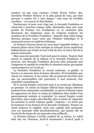 102
montrer un peu trop curieuse. Cřétait Preem Palver, dix-
neuvième Premier Orateur et le plus grand de tous, qui était
parvenu à mettre fin à tout danger Ŕ non sans de terribles
sacrifices Ŕ et à sauver le Plan Seldon.
Dorénavant, et pour cent vingt ans, la Seconde Fondation se
retrouvait à nouveau comme jadis, dissimulée dans une zone
perdue de Trantor. Les Fondateurs ne se cachaient plus
désormais des Impériaux mais ils évitaient toujours les
membres de la Première Fondation Ŕ laquelle était entre-temps
devenue presque aussi vaste que lřEmpire Galactique et le
surpassait encore en maîtrise technique.
Le Premier Orateur ferma les yeux dans lřagréable tiédeur, se
laissant glisser dans lřétat onirique et relaxant dřune expérience
hallucinatoire qui nřétait ni tout à fait du rêve ni tout à fait de la
pensée consciente.
Mais assez de morosité. Tout irait pour le mieux. Trantor était
encore la capitale de la Galaxie et la Seconde Fondation sřy
trouvait, une Seconde Fondation devenue plus puissante que
lřempereur et capable de contrôler la situation mieux que jamais
aucun empereur ne lřavait pu.
La Première Fondation se verrait contenue, et guidée, et
forcée à se mouvoir dans la bonne direction. Si formidables que
soient ses vaisseaux et ses armes, elle ne pourrait rien faire tant
que ses personnalités clés pouvaient, à tout moment, être
contrôlées mentalement.
Et le second Empire arriverait mais il ne serait pas identique
au premier. Ce serait un Empire fédéral dont chaque élément
jouirait dřune autonomie considérable, ce qui lui éviterait toutes
les apparences de force et toutes les faiblesses bien réelles dřun
gouvernement unitaire et centralisé. Le nouvel Empire serait
plus lâche, plus souple, plus flexible, plus à même de supporter
les tensions et serait toujours guidé Ŕ toujours Ŕ en secret par
les hommes et les femmes de la Seconde Fondation. Trantor en
serait toujours la capitale, mais une capitale plus puissante,
avec ses quarante mille psychohistoriens, que jamais elle ne
lřavait été du temps de ses quarante-cinq milliards...
Le Premier Orateur sřéveilla soudain de sa transe. Le soleil
était bas sur lřhorizon. Avait-il marmonné ? Avait-il parlé à
 