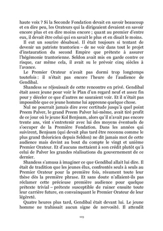 103
haute voix ? Si la Seconde Fondation devait en savoir beaucoup
et en dire peu, les Orateurs qui la dirigeaient devaient en savoir
encore plus et en dire moins encore ; quant au premier dřentre
eux, il devait être celui qui en savait le plus et en disait le moins.
Il eut un sourire désabusé. Il était toujours si tentant de
devenir un patriote trantorien Ŕ de ne voir dans tout le projet
dřinstauration du second Empire que prétexte à assurer
lřhégémonie trantorienne. Seldon avait mis en garde contre ce
risque, car même cela, il avait su le prévoir cinq siècles à
lřavance.
Le Premier Orateur nřavait pas dormi trop longtemps
toutefois : il nřétait pas encore lřheure de lřaudience de
Gendibal.
Shandess se réjouissait de cette rencontre en privé. Gendibal
était assez jeune pour voir le Plan dřun regard neuf et assez fin
pour y déceler ce que dřautres ne sauraient voir. Et il nřétait pas
impossible que ce jeune homme lui apprenne quelque chose.
Nul ne pourrait jamais dire avec certitude jusquřà quel point
Preem Palver, le grand Preem Palver lui-même, avait tiré profit
de ce jour où le jeune Kol Benjoam, alors quřil nřavait pas encore
trente ans, vint sřentretenir avec lui des moyens éventuels de
sřoccuper de la Première Fondation. Dans les années qui
suivirent, Benjoam (qui devait plus tard être reconnu comme le
plus grand théoricien depuis Seldon) ne dit jamais mot de cette
audience mais devint au bout du compte le vingt et unième
Premier Orateur. Et dřaucuns mettaient à son crédit plutôt quřà
celui de Palver les grandes réalisations du gouvernement de ce
dernier.
Shandess sřamusa à imaginer ce que Gendibal allait lui dire. Il
était de tradition que les jeunes élus, confrontés seuls à seuls au
Premier Orateur pour la première fois, résument toute leur
thèse dès la première phrase. Et sans doute nřallaient-ils pas
réclamer cette précieuse première audience pour quelque
prétexte trivial Ŕ prétexte susceptible de ruiner ensuite toute
leur carrière future, en convainquant le Premier Orateur de leur
légèreté.
Quatre heures plus tard, Gendibal était devant lui. Le jeune
homme ne trahissait aucun signe de nervosité. Il attendit
 