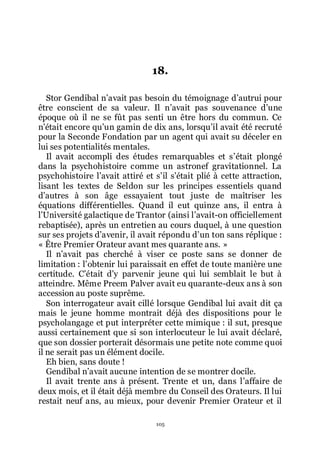 105
18.
Stor Gendibal nřavait pas besoin du témoignage dřautrui pour
être conscient de sa valeur. Il nřavait pas souvenance dřune
époque où il ne se fût pas senti un être hors du commun. Ce
nřétait encore quřun gamin de dix ans, lorsquřil avait été recruté
pour la Seconde Fondation par un agent qui avait su déceler en
lui ses potentialités mentales.
Il avait accompli des études remarquables et sřétait plongé
dans la psychohistoire comme un astronef gravitationnel. La
psychohistoire lřavait attiré et sřil sřétait plié à cette attraction,
lisant les textes de Seldon sur les principes essentiels quand
dřautres à son âge essayaient tout juste de maîtriser les
équations différentielles. Quand il eut quinze ans, il entra à
lřUniversité galactique de Trantor (ainsi lřavait-on officiellement
rebaptisée), après un entretien au cours duquel, à une question
sur ses projets dřavenir, il avait répondu dřun ton sans réplique :
« Être Premier Orateur avant mes quarante ans. »
Il nřavait pas cherché à viser ce poste sans se donner de
limitation : lřobtenir lui paraissait en effet de toute manière une
certitude. Cřétait dřy parvenir jeune qui lui semblait le but à
atteindre. Même Preem Palver avait eu quarante-deux ans à son
accession au poste suprême.
Son interrogateur avait cillé lorsque Gendibal lui avait dit ça
mais le jeune homme montrait déjà des dispositions pour le
psycholangage et put interpréter cette mimique : il sut, presque
aussi certainement que si son interlocuteur le lui avait déclaré,
que son dossier porterait désormais une petite note comme quoi
il ne serait pas un élément docile.
Eh bien, sans doute !
Gendibal nřavait aucune intention de se montrer docile.
Il avait trente ans à présent. Trente et un, dans lřaffaire de
deux mois, et il était déjà membre du Conseil des Orateurs. Il lui
restait neuf ans, au mieux, pour devenir Premier Orateur et il
 