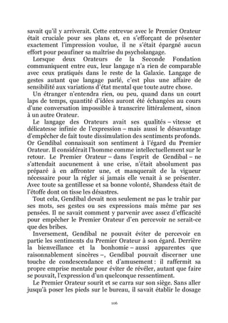 106
savait quřil y arriverait. Cette entrevue avec le Premier Orateur
était cruciale pour ses plans et, en sřefforçant de présenter
exactement lřimpression voulue, il ne sřétait épargné aucun
effort pour peaufiner sa maîtrise du psycholangage.
Lorsque deux Orateurs de la Seconde Fondation
communiquent entre eux, leur langage nřa rien de comparable
avec ceux pratiqués dans le reste de la Galaxie. Langage de
gestes autant que langage parlé, cřest plus une affaire de
sensibilité aux variations dřétat mental que toute autre chose.
Un étranger nřentendra rien, ou peu, quand dans un court
laps de temps, quantité dřidées auront été échangées au cours
dřune conversation impossible à transcrire littéralement, sinon
à un autre Orateur.
Le langage des Orateurs avait ses qualités Ŕ vitesse et
délicatesse infinie de lřexpression Ŕ mais aussi le désavantage
dřempêcher de fait toute dissimulation des sentiments profonds.
Or Gendibal connaissait son sentiment à lřégard du Premier
Orateur. Il considérait lřhomme comme intellectuellement sur le
retour. Le Premier Orateur Ŕ dans lřesprit de Gendibal Ŕ ne
sřattendait aucunement à une crise, nřétait absolument pas
préparé à en affronter une, et manquerait de la vigueur
nécessaire pour la régler si jamais elle venait à se présenter.
Avec toute sa gentillesse et sa bonne volonté, Shandess était de
lřétoffe dont on tisse les désastres.
Tout cela, Gendibal devait non seulement ne pas le trahir par
ses mots, ses gestes ou ses expressions mais même par ses
pensées. Il ne savait comment y parvenir avec assez dřefficacité
pour empêcher le Premier Orateur dřen percevoir ne serait-ce
que des bribes.
Inversement, Gendibal ne pouvait éviter de percevoir en
partie les sentiments du Premier Orateur à son égard. Derrière
la bienveillance et la bonhomie Ŕ aussi apparentes que
raisonnablement sincères Ŕ, Gendibal pouvait discerner une
touche de condescendance et dřamusement : il raffermit sa
propre emprise mentale pour éviter de révéler, autant que faire
se pouvait, lřexpression dřun quelconque ressentiment.
Le Premier Orateur sourit et se carra sur son siège. Sans aller
jusquřà poser les pieds sur le bureau, il savait établir le dosage
 