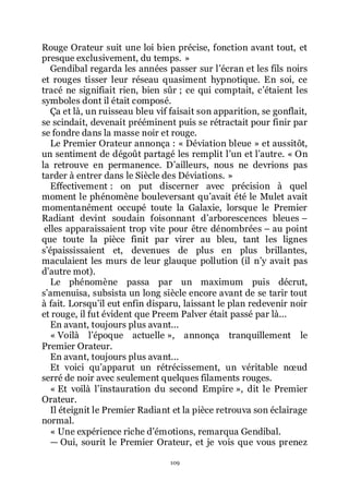 109
Rouge Orateur suit une loi bien précise, fonction avant tout, et
presque exclusivement, du temps. »
Gendibal regarda les années passer sur lřécran et les fils noirs
et rouges tisser leur réseau quasiment hypnotique. En soi, ce
tracé ne signifiait rien, bien sûr ; ce qui comptait, cřétaient les
symboles dont il était composé.
Ça et là, un ruisseau bleu vif faisait son apparition, se gonflait,
se scindait, devenait prééminent puis se rétractait pour finir par
se fondre dans la masse noir et rouge.
Le Premier Orateur annonça : « Déviation bleue » et aussitôt,
un sentiment de dégoût partagé les remplit lřun et lřautre. « On
la retrouve en permanence. Dřailleurs, nous ne devrions pas
tarder à entrer dans le Siècle des Déviations. »
Effectivement : on put discerner avec précision à quel
moment le phénomène bouleversant quřavait été le Mulet avait
momentanément occupé toute la Galaxie, lorsque le Premier
Radiant devint soudain foisonnant dřarborescences bleues Ŕ
elles apparaissaient trop vite pour être dénombrées Ŕ au point
que toute la pièce finit par virer au bleu, tant les lignes
sřépaississaient et, devenues de plus en plus brillantes,
maculaient les murs de leur glauque pollution (il nřy avait pas
dřautre mot).
Le phénomène passa par un maximum puis décrut,
sřamenuisa, subsista un long siècle encore avant de se tarir tout
à fait. Lorsquřil eut enfin disparu, laissant le plan redevenir noir
et rouge, il fut évident que Preem Palver était passé par là...
En avant, toujours plus avant...
« Voilà lřépoque actuelle », annonça tranquillement le
Premier Orateur.
En avant, toujours plus avant...
Et voici quřapparut un rétrécissement, un véritable nœud
serré de noir avec seulement quelques filaments rouges.
« Et voilà lřinstauration du second Empire », dit le Premier
Orateur.
Il éteignit le Premier Radiant et la pièce retrouva son éclairage
normal.
« Une expérience riche dřémotions, remarqua Gendibal.
ŕ Oui, sourit le Premier Orateur, et je vois que vous prenez
 