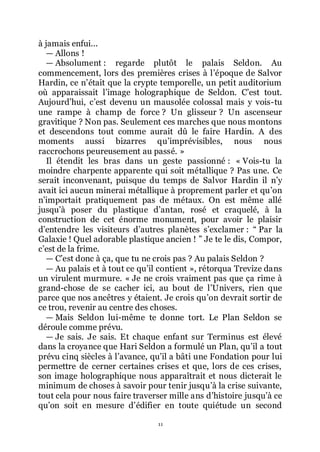11
à jamais enfui...
ŕ Allons !
ŕ Absolument : regarde plutôt le palais Seldon. Au
commencement, lors des premières crises à lřépoque de Salvor
Hardin, ce nřétait que la crypte temporelle, un petit auditorium
où apparaissait lřimage holographique de Seldon. Cřest tout.
Aujourdřhui, cřest devenu un mausolée colossal mais y vois-tu
une rampe à champ de force ? Un glisseur ? Un ascenseur
gravitique ? Non pas. Seulement ces marches que nous montons
et descendons tout comme aurait dû le faire Hardin. A des
moments aussi bizarres quřimprévisibles, nous nous
raccrochons peureusement au passé. »
Il étendit les bras dans un geste passionné : « Vois-tu la
moindre charpente apparente qui soit métallique ? Pas une. Ce
serait inconvenant, puisque du temps de Salvor Hardin il nřy
avait ici aucun minerai métallique à proprement parler et quřon
nřimportait pratiquement pas de métaux. On est même allé
jusquřà poser du plastique dřantan, rosé et craquelé, à la
construction de cet énorme monument, pour avoir le plaisir
dřentendre les visiteurs dřautres planètes sřexclamer : Ŗ Par la
Galaxie ! Quel adorable plastique ancien ! ŗ Je te le dis, Compor,
cřest de la frime.
ŕ Cřest donc à ça, que tu ne crois pas ? Au palais Seldon ?
ŕ Au palais et à tout ce quřil contient », rétorqua Trevize dans
un virulent murmure. « Je ne crois vraiment pas que ça rime à
grand-chose de se cacher ici, au bout de lřUnivers, rien que
parce que nos ancêtres y étaient. Je crois quřon devrait sortir de
ce trou, revenir au centre des choses.
ŕ Mais Seldon lui-même te donne tort. Le Plan Seldon se
déroule comme prévu.
ŕ Je sais. Je sais. Et chaque enfant sur Terminus est élevé
dans la croyance que Hari Seldon a formulé un Plan, quřil a tout
prévu cinq siècles à lřavance, quřil a bâti une Fondation pour lui
permettre de cerner certaines crises et que, lors de ces crises,
son image holographique nous apparaîtrait et nous dicterait le
minimum de choses à savoir pour tenir jusquřà la crise suivante,
tout cela pour nous faire traverser mille ans dřhistoire jusquřà ce
quřon soit en mesure dřédifier en toute quiétude un second
 
