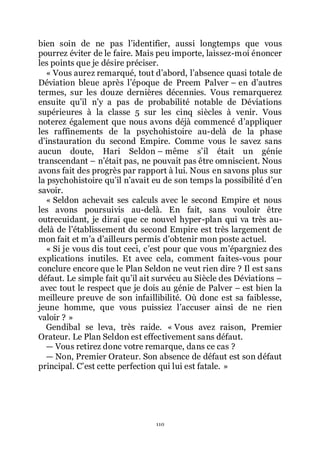 110
bien soin de ne pas lřidentifier, aussi longtemps que vous
pourrez éviter de le faire. Mais peu importe, laissez-moi énoncer
les points que je désire préciser.
« Vous aurez remarqué, tout dřabord, lřabsence quasi totale de
Déviation bleue après lřépoque de Preem Palver Ŕ en dřautres
termes, sur les douze dernières décennies. Vous remarquerez
ensuite quřil nřy a pas de probabilité notable de Déviations
supérieures à la classe 5 sur les cinq siècles à venir. Vous
noterez également que nous avons déjà commencé dřappliquer
les raffinements de la psychohistoire au-delà de la phase
dřinstauration du second Empire. Comme vous le savez sans
aucun doute, Hari Seldon Ŕ même sřil était un génie
transcendant Ŕ nřétait pas, ne pouvait pas être omniscient. Nous
avons fait des progrès par rapport à lui. Nous en savons plus sur
la psychohistoire quřil nřavait eu de son temps la possibilité dřen
savoir.
« Seldon achevait ses calculs avec le second Empire et nous
les avons poursuivis au-delà. En fait, sans vouloir être
outrecuidant, je dirai que ce nouvel hyper-plan qui va très au-
delà de lřétablissement du second Empire est très largement de
mon fait et mřa dřailleurs permis dřobtenir mon poste actuel.
« Si je vous dis tout ceci, cřest pour que vous mřépargniez des
explications inutiles. Et avec cela, comment faites-vous pour
conclure encore que le Plan Seldon ne veut rien dire ? Il est sans
défaut. Le simple fait quřil ait survécu au Siècle des Déviations Ŕ
avec tout le respect que je dois au génie de Palver Ŕ est bien la
meilleure preuve de son infaillibilité. Où donc est sa faiblesse,
jeune homme, que vous puissiez lřaccuser ainsi de ne rien
valoir ? »
Gendibal se leva, très raide. « Vous avez raison, Premier
Orateur. Le Plan Seldon est effectivement sans défaut.
ŕ Vous retirez donc votre remarque, dans ce cas ?
ŕ Non, Premier Orateur. Son absence de défaut est son défaut
principal. Cřest cette perfection qui lui est fatale. »
 