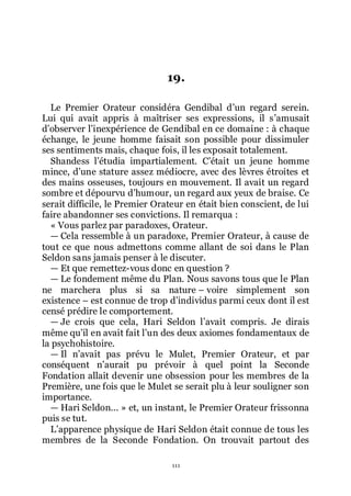 111
19.
Le Premier Orateur considéra Gendibal dřun regard serein.
Lui qui avait appris à maîtriser ses expressions, il sřamusait
dřobserver lřinexpérience de Gendibal en ce domaine : à chaque
échange, le jeune homme faisait son possible pour dissimuler
ses sentiments mais, chaque fois, il les exposait totalement.
Shandess lřétudia impartialement. Cřétait un jeune homme
mince, dřune stature assez médiocre, avec des lèvres étroites et
des mains osseuses, toujours en mouvement. Il avait un regard
sombre et dépourvu dřhumour, un regard aux yeux de braise. Ce
serait difficile, le Premier Orateur en était bien conscient, de lui
faire abandonner ses convictions. Il remarqua :
« Vous parlez par paradoxes, Orateur.
ŕ Cela ressemble à un paradoxe, Premier Orateur, à cause de
tout ce que nous admettons comme allant de soi dans le Plan
Seldon sans jamais penser à le discuter.
ŕ Et que remettez-vous donc en question ?
ŕ Le fondement même du Plan. Nous savons tous que le Plan
ne marchera plus si sa nature Ŕ voire simplement son
existence Ŕ est connue de trop dřindividus parmi ceux dont il est
censé prédire le comportement.
ŕ Je crois que cela, Hari Seldon lřavait compris. Je dirais
même quřil en avait fait lřun des deux axiomes fondamentaux de
la psychohistoire.
ŕ Il nřavait pas prévu le Mulet, Premier Orateur, et par
conséquent nřaurait pu prévoir à quel point la Seconde
Fondation allait devenir une obsession pour les membres de la
Première, une fois que le Mulet se serait plu à leur souligner son
importance.
ŕ Hari Seldon... » et, un instant, le Premier Orateur frissonna
puis se tut.
Lřapparence physique de Hari Seldon était connue de tous les
membres de la Seconde Fondation. On trouvait partout des
 
