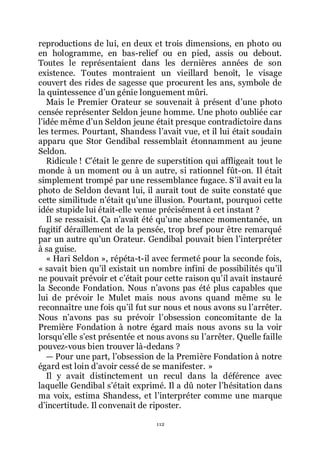 112
reproductions de lui, en deux et trois dimensions, en photo ou
en hologramme, en bas-relief ou en pied, assis ou debout.
Toutes le représentaient dans les dernières années de son
existence. Toutes montraient un vieillard benoît, le visage
couvert des rides de sagesse que procurent les ans, symbole de
la quintessence dřun génie longuement mûri.
Mais le Premier Orateur se souvenait à présent dřune photo
censée représenter Seldon jeune homme. Une photo oubliée car
lřidée même dřun Seldon jeune était presque contradictoire dans
les termes. Pourtant, Shandess lřavait vue, et il lui était soudain
apparu que Stor Gendibal ressemblait étonnamment au jeune
Seldon.
Ridicule ! Cřétait le genre de superstition qui affligeait tout le
monde à un moment ou à un autre, si rationnel fût-on. Il était
simplement trompé par une ressemblance fugace. Sřil avait eu la
photo de Seldon devant lui, il aurait tout de suite constaté que
cette similitude nřétait quřune illusion. Pourtant, pourquoi cette
idée stupide lui était-elle venue précisément à cet instant ?
Il se ressaisit. Ça nřavait été quřune absence momentanée, un
fugitif déraillement de la pensée, trop bref pour être remarqué
par un autre quřun Orateur. Gendibal pouvait bien lřinterpréter
à sa guise.
« Hari Seldon », répéta-t-il avec fermeté pour la seconde fois,
« savait bien quřil existait un nombre infini de possibilités quřil
ne pouvait prévoir et cřétait pour cette raison quřil avait instauré
la Seconde Fondation. Nous nřavons pas été plus capables que
lui de prévoir le Mulet mais nous avons quand même su le
reconnaître une fois quřil fut sur nous et nous avons su lřarrêter.
Nous nřavons pas su prévoir lřobsession concomitante de la
Première Fondation à notre égard mais nous avons su la voir
lorsquřelle sřest présentée et nous avons su lřarrêter. Quelle faille
pouvez-vous bien trouver là-dedans ?
ŕ Pour une part, lřobsession de la Première Fondation à notre
égard est loin dřavoir cessé de se manifester. »
Il y avait distinctement un recul dans la déférence avec
laquelle Gendibal sřétait exprimé. Il a dû noter lřhésitation dans
ma voix, estima Shandess, et lřinterpréter comme une marque
dřincertitude. Il convenait de riposter.
 