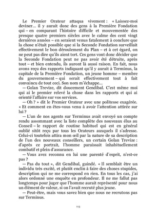 113
Le Premier Orateur attaqua vivement : « Laissez-moi
deviner... il y aurait donc des gens à la Première Fondation
qui Ŕ en comparant lřhistoire difficile et mouvementée des
presque quatre premiers siècles avec le calme des cent vingt
dernières années Ŕ en seraient venus fatalement à conclure que
la chose nřétait possible que si la Seconde Fondation surveillait
effectivement le bon déroulement du Plan Ŕ et à cet égard, on
ne peut pas dire quřils aient tort. Ces gens vont donc décider que
la Seconde Fondation peut ne pas avoir été détruite, après
tout Ŕ et bien entendu, ils auront là aussi raison. En fait, nous
avons reçu des rapports indiquant quřil y aurait à Terminus, la
capitale de la Première Fondation, un jeune homme Ŕ membre
du gouvernement Ŕ qui serait effectivement tout à fait
convaincu de tout ceci. Son nom mřéchappe...
ŕ Golan Trevize, dit doucement Gendibal. Cřest même moi
qui ai le premier relevé la chose dans les rapports et qui ai
orienté lřaffaire sur vos services.
ŕ Oh ? » dit le Premier Orateur avec une politesse exagérée.
« Et comment en êtes-vous venu à avoir lřattention attirée sur
lui ?
ŕ Lřun de nos agents sur Terminus avait envoyé un compte
rendu assommant avec la liste complète des nouveaux élus au
Conseil Ŕ le rapport de routine habituel qui est en général
oublié sitôt reçu par tous les Orateurs auxquels il sřadresse.
Celui-ci toutefois attira mon œil par la nature de sa description
de lřun des nouveaux conseillers, un certain Golan Trevize :
dřaprès ce portrait, lřhomme paraissait inhabituellement
combatif et plein dřassurance.
ŕ Vous avez reconnu en lui une parenté dřesprit, nřest-ce
pas ?
ŕ Pas du tout », dit Gendibal, guindé. « Il semblait être un
individu très excité, et plutôt enclin à faire des choses stupides,
description qui ne me correspond en rien. En tous les cas, jřai
alors ordonné une enquête en profondeur. Il ne me fallut pas
longtemps pour juger que lřhomme aurait représenté pour nous
un élément de valeur, si on lřavait recruté plus jeune.
ŕ Peut-être, mais vous savez bien que nous ne recrutons pas
sur Terminus.
 